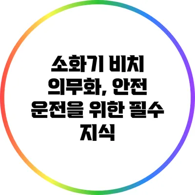소화기 비치 의무화, 안전 운전을 위한 필수 지식