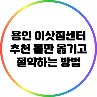 용인 이삿짐센터 추천: 몸만 옮기고 절약하는 방법