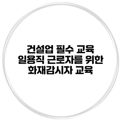 건설업 필수 교육 일용직 근로자를 위한 화재감시자 교육