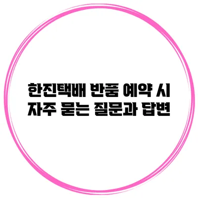 한진택배 반품 예약 시 자주 묻는 질문과 답변